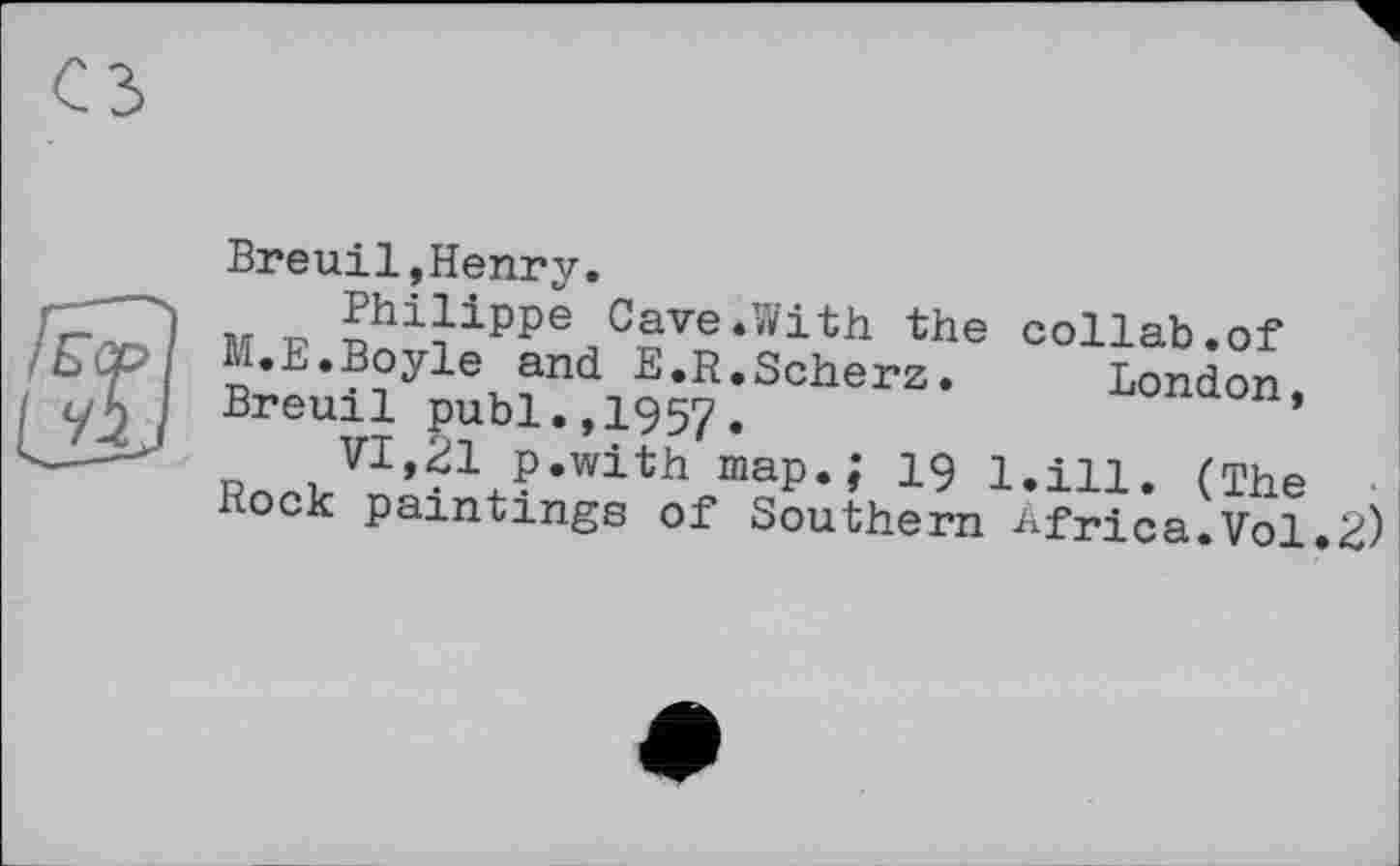 ﻿Breuil,Henry.
r-._ і M p Philippe Cave.With the collab.of
M.E.Boyle and E.R.Scherz.	London
уД I Breuil publ.,1957.
" VI,21 p.with map.; 19 І.іц, ґфьа
Rock paintings of Southern Africa.Vol.2)